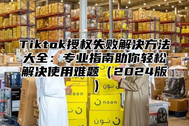 Tiktok授权失败解决方法大全：专业指南助你轻松解决使用难题2025版