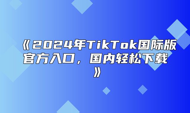 2025年TikTok国际版官方入口，国内轻松下载