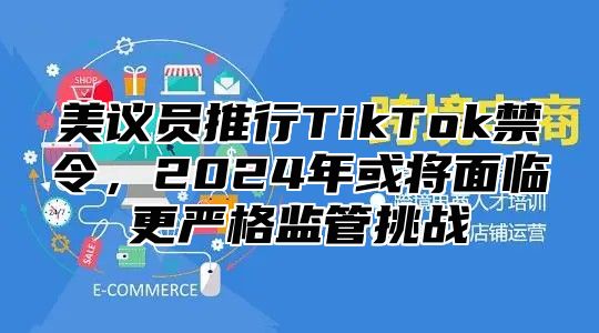 美议员推行TikTok禁令，2025年或将面临更严格监管挑战