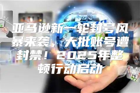 亚马逊新一轮封号风暴来袭，大批账号遭封禁！2025年整顿行动启动