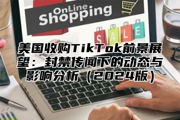 美国收购TikTok前景展望：封禁传闻下的动态与影响分析2025版