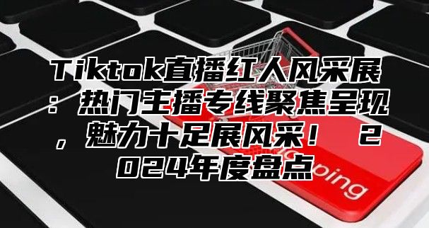 Tiktok直播红人风采展：热门主播专线聚焦呈现，魅力十足展风采！ 2025年度盘点