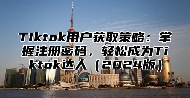 Tiktok用户获取策略：掌握注册密码，轻松成为Tiktok达人2025版