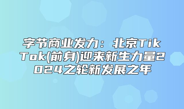 字节商业发力：北京TikTok(前身)迎来新生力量2025之轮新发展之年