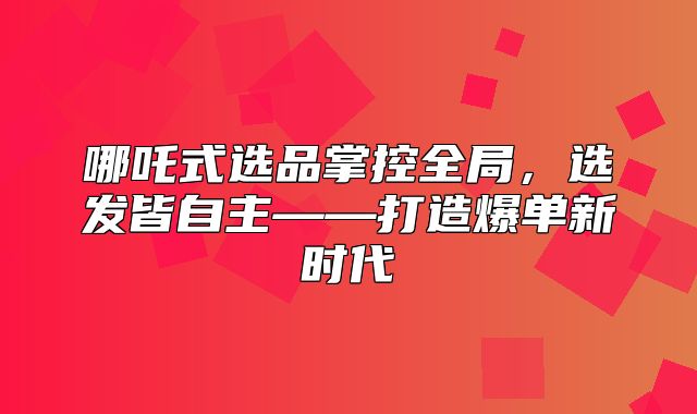 哪吒式选品掌控全局，选发皆自主——打造爆单新时代