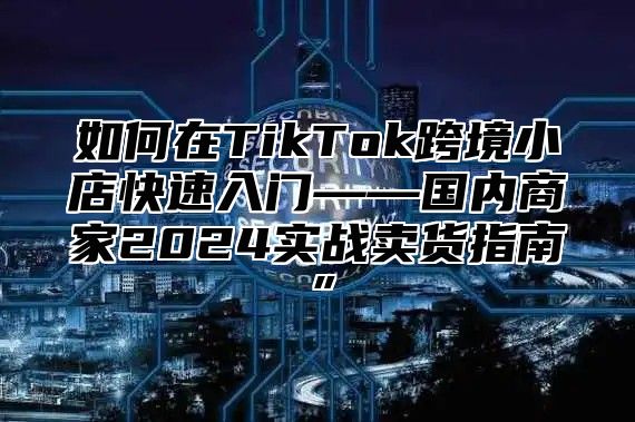 如何在TikTok跨境小店快速入门——国内商家2025实战卖货指南”