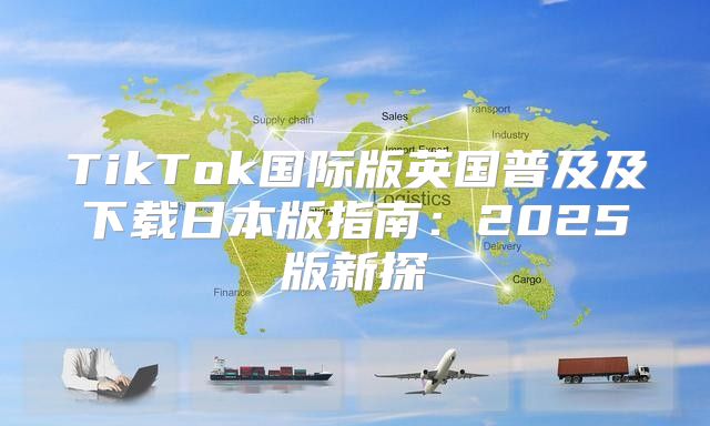 TikTok国际版英国普及及下载日本版指南：2025版新探