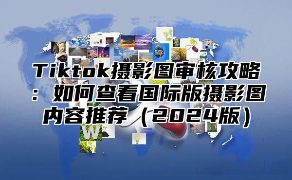 Tiktok摄影图审核攻略：如何查看国际版摄影图内容推荐2025版