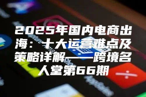 2025年国内电商出海：十大运营难点及策略详解——跨境名人堂第66期