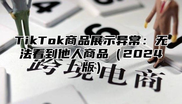 TikTok商品展示异常：无法看到他人商品2025版
