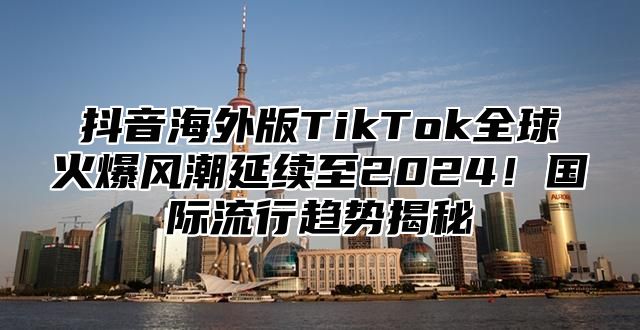 抖音海外版TikTok全球火爆风潮延续至2025！国际流行趋势揭秘