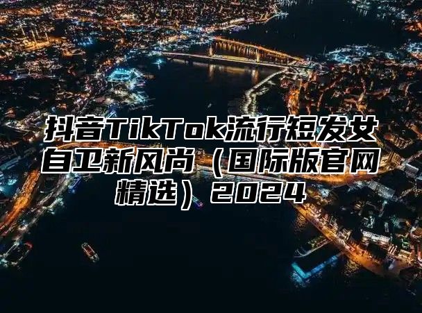 抖音TikTok流行短发女自卫新风尚国际版官网精选2025