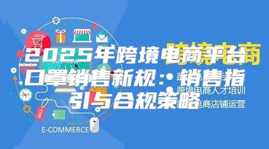 2025年跨境电商平台口罩销售新规：销售指引与合规策略