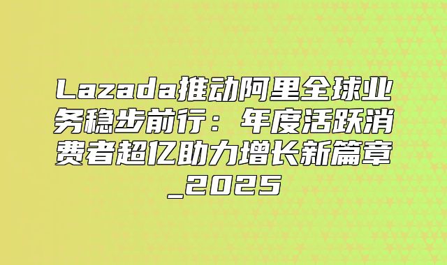 Lazada推动阿里全球业务稳步前行：年度活跃消费者超亿助力增长新篇章_2025