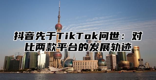 抖音先于TikTok问世：对比两款平台的发展轨迹