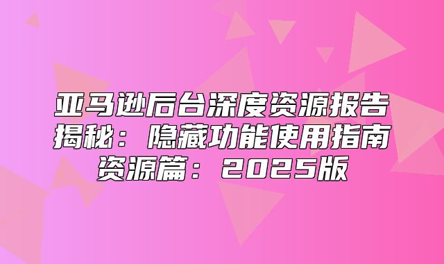 亚马逊后台深度资源报告揭秘：隐藏功能使用指南资源篇：2025版