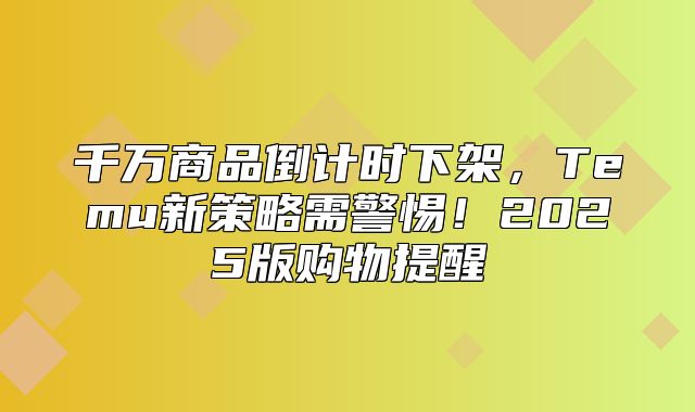 千万商品倒计时下架，Temu新策略需警惕！2025版购物提醒