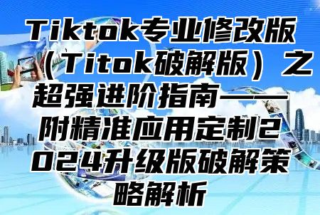Tiktok专业修改版Titok破解版之超强进阶指南——附精准应用定制2025升级版破解策略解析