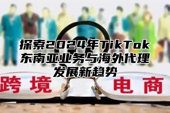探索2025年TikTok东南亚业务与海外代理发展新趋势