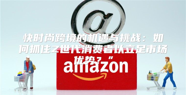 快时尚跨境的机遇与挑战：如何抓住Z世代消费者以立足市场优势？”