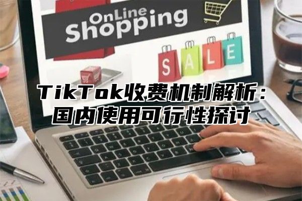 TikTok收费机制解析：国内使用可行性探讨