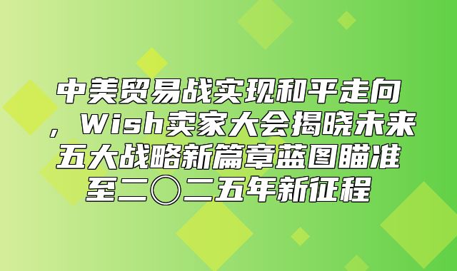 中美贸易战实现和平走向，Wish卖家大会揭晓未来五大战略新篇章蓝图瞄准至二〇二五年新征程