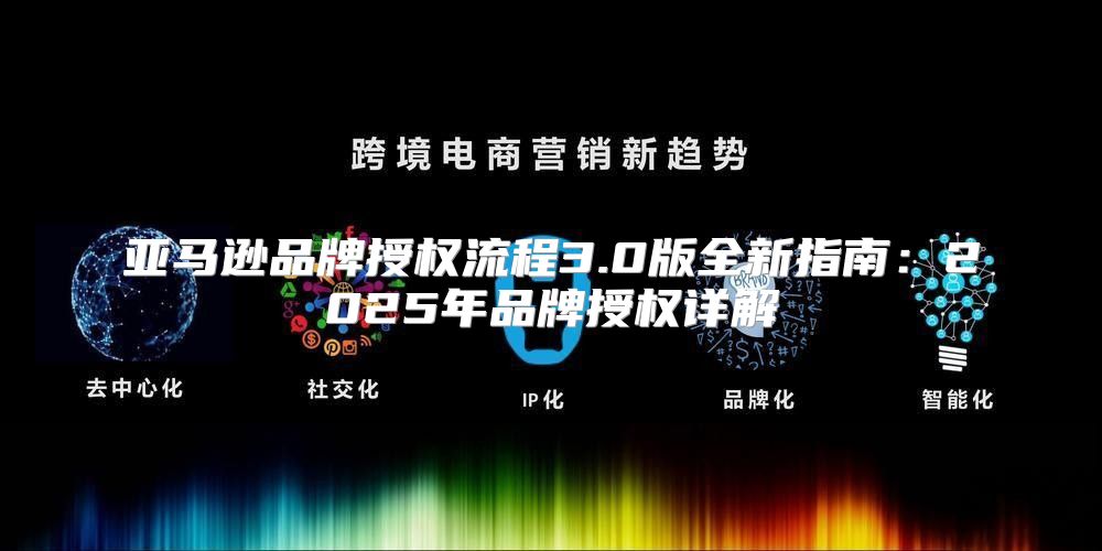 亚马逊品牌授权流程3.0版全新指南：2025年品牌授权详解