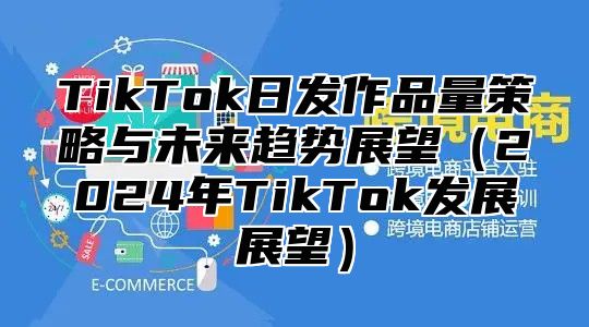TikTok日发作品量策略与未来趋势展望2025年TikTok发展展望