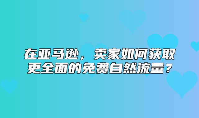 在亚马逊，卖家如何获取更全面的免费自然流量？