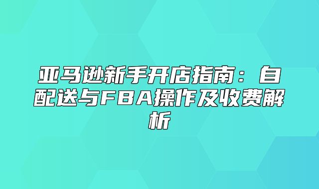 亚马逊新手开店指南：自配送与FBA操作及收费解析