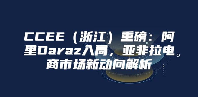 CCEE浙江重磅：阿里Daraz入局，亚非拉电商市场新动向解析