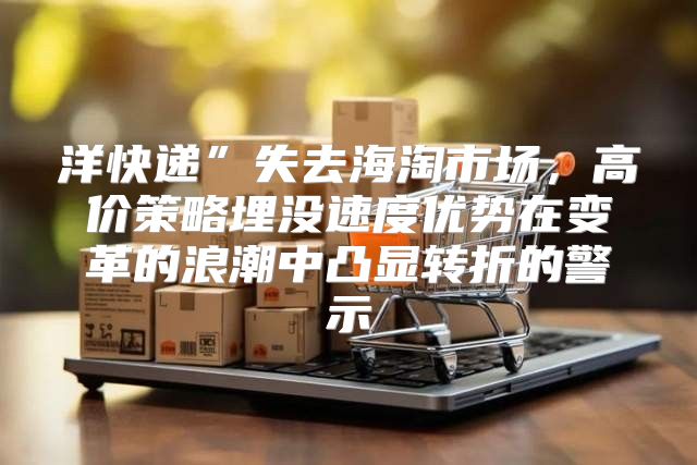 洋快递”失去海淘市场，高价策略埋没速度优势在变革的浪潮中凸显转折的警示