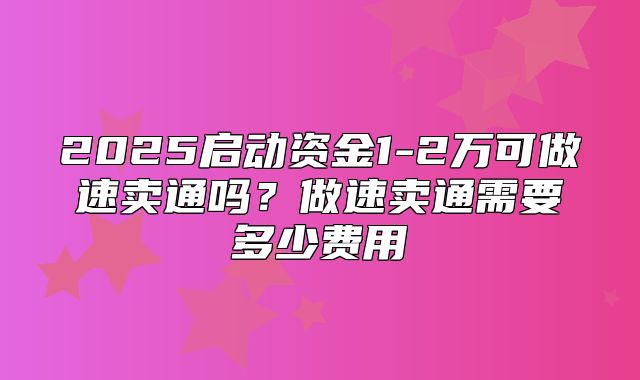 2025启动资金1-2万可做速卖通吗？做速卖通需要多少费用