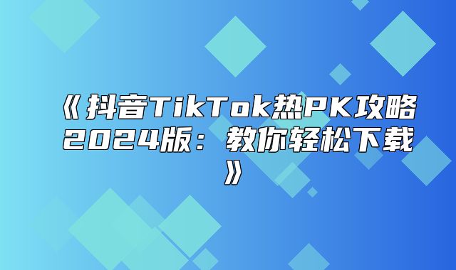 抖音TikTok热PK攻略2025版：教你轻松下载