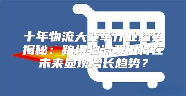 十年物流大变革行业趋势揭秘：跨境物流费用将在未来显现增长趋势？