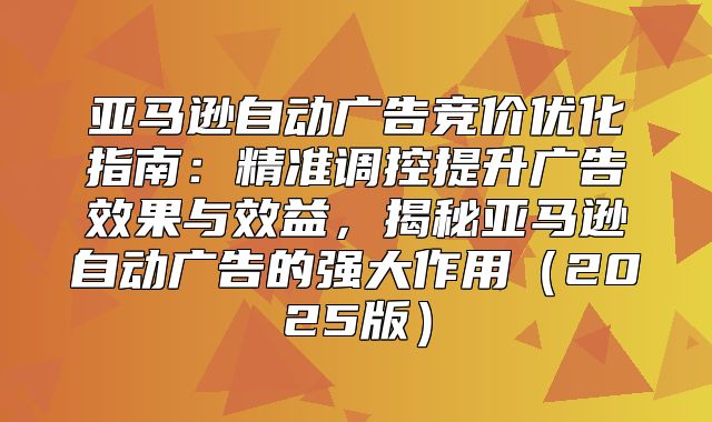 亚马逊自动广告竞价优化指南：精准调控提升广告效果与效益，揭秘亚马逊自动广告的强大作用2025版