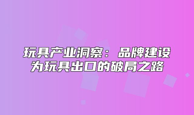 玩具产业洞察：品牌建设为玩具出口的破局之路