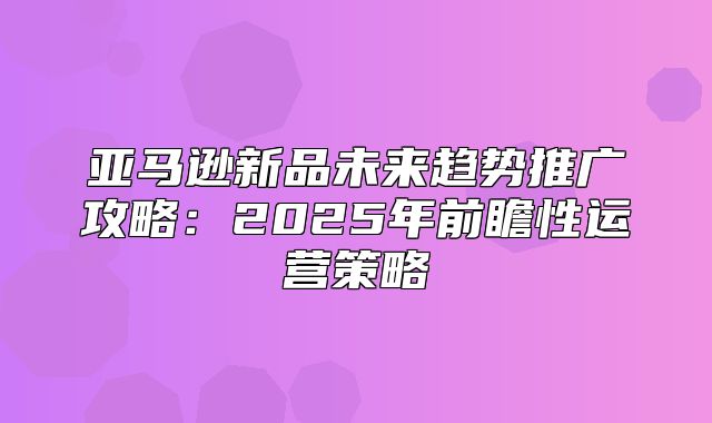 亚马逊新品未来趋势推广攻略：2025年前瞻性运营策略