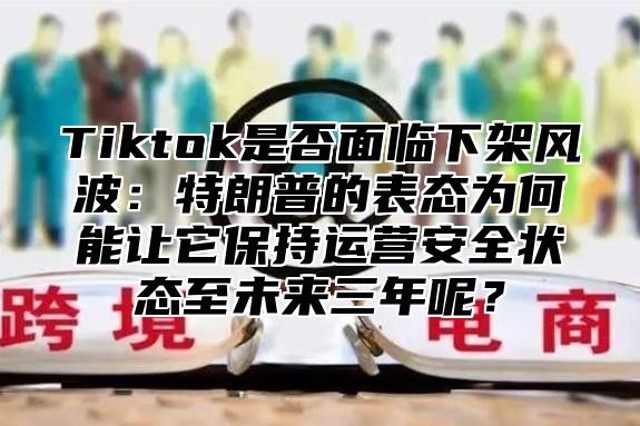 Tiktok是否面临下架风波：特朗普的表态为何能让它保持运营安全状态至未来三年呢？