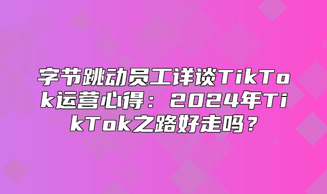 字节跳动员工详谈TikTok运营心得：2025年TikTok之路好走吗？