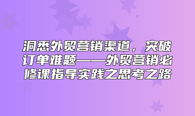 洞悉外贸营销渠道，突破订单难题——外贸营销必修课指导实践之思考之路