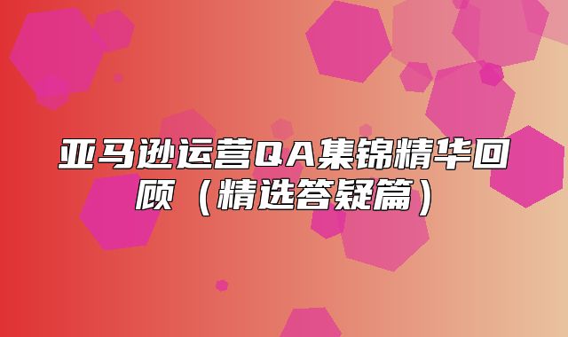亚马逊运营QA集锦精华回顾精选答疑篇