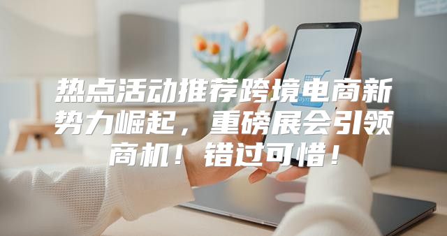 热点活动推荐跨境电商新势力崛起，重磅展会引领商机！错过可惜！