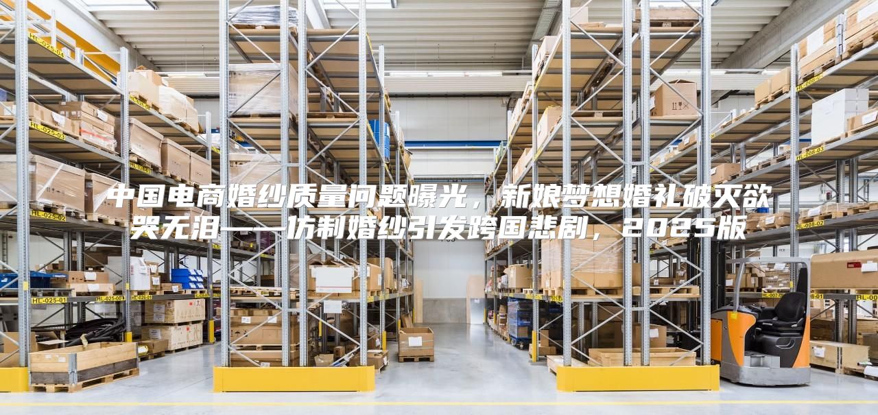 中国电商婚纱质量问题曝光，新娘梦想婚礼破灭欲哭无泪——仿制婚纱引发跨国悲剧，2025版