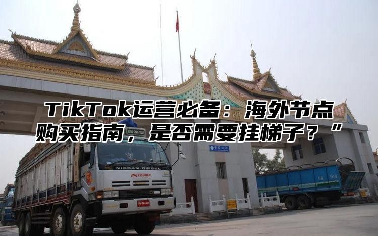 TikTok运营必备：海外节点购买指南，是否需要挂梯子？”