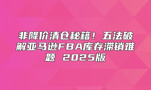 非降价清仓秘籍！五法破解亚马逊FBA库存滞销难题 2025版