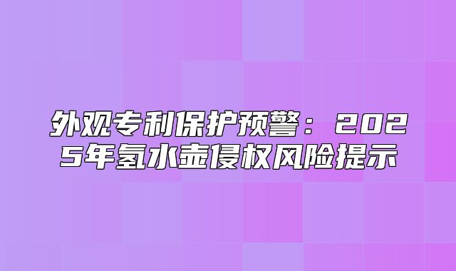 外观专利保护预警：2025年氢水壶侵权风险提示