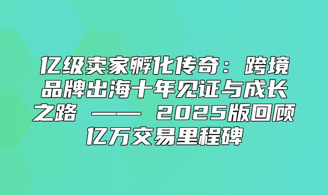 亿级卖家孵化传奇：跨境品牌出海十年见证与成长之路 —— 2025版回顾亿万交易里程碑