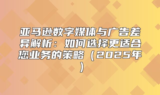 亚马逊数字媒体与广告差异解析：如何选择更适合您业务的策略2025年