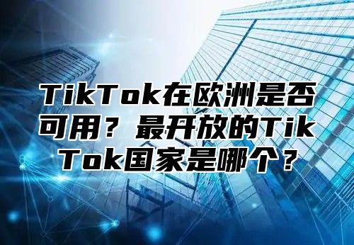 TikTok在欧洲是否可用？最开放的TikTok国家是哪个？